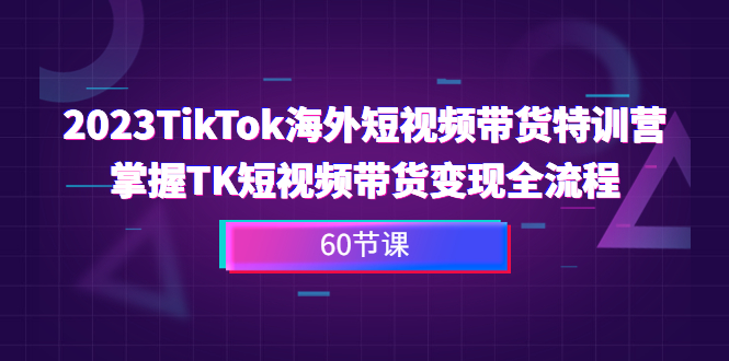 2023-TikTok海外短视频带货特训营，掌握TK短视频带货变现全流程（60节课）-启航188资源站