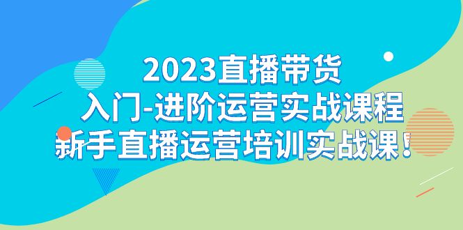 2023直播带货入门-进阶运营实战课程：新手直播运营培训实战课！-启航188资源站