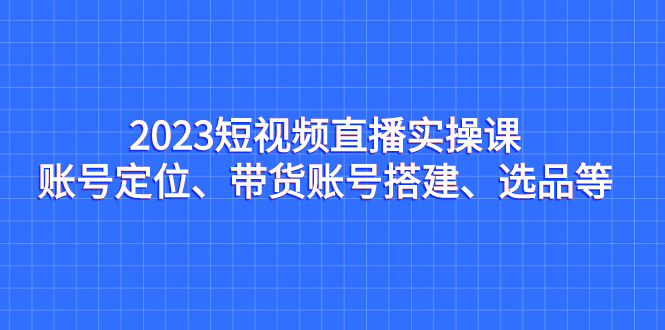 2023短视频直播实操课，账号定位、带货账号搭建、选品等-启航188资源站