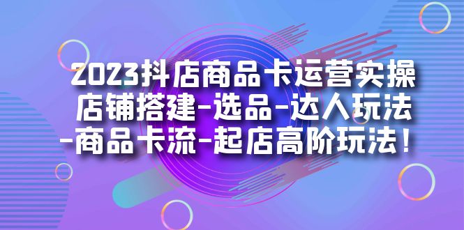 2023抖店商品卡运营实操：店铺搭建-选品-达人玩法-商品卡流-起店高阶玩玩-启航188资源站