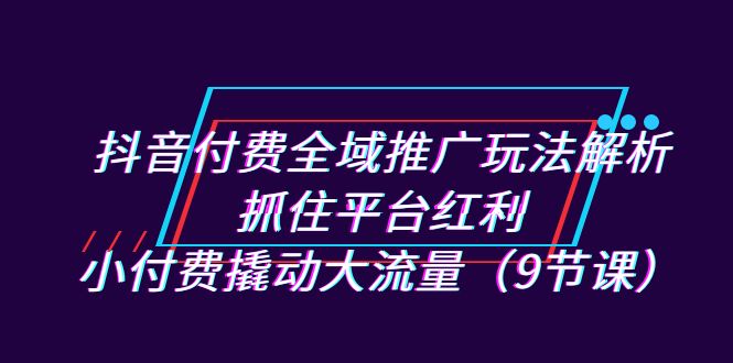 抖音付费全域推广玩法解析：抓住平台红利，小付费撬动大流量（9节课）-启航188资源站