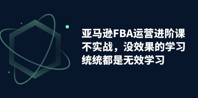 亚马逊-FBA运营进阶课，不实战，没效果的学习，统统都是无效学习-启航188资源站