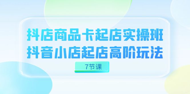 抖店-商品卡起店实战班，抖音小店起店高阶玩法（7节课）-启航188资源站