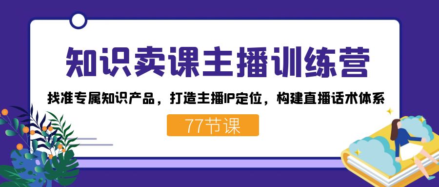 知识卖课主播训练营：找准专属知识产品，打造主播IP定位，构建直播话术体系-启航188资源站