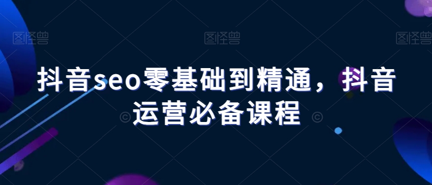 抖音seo零基础到精通，抖音运营必备课程-启航188资源站