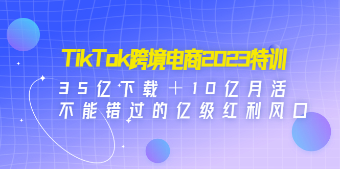 （4702期）TikTok跨境电商2023特训：35亿下载＋10亿月活，不能错过的亿级红利风口-启航188资源站