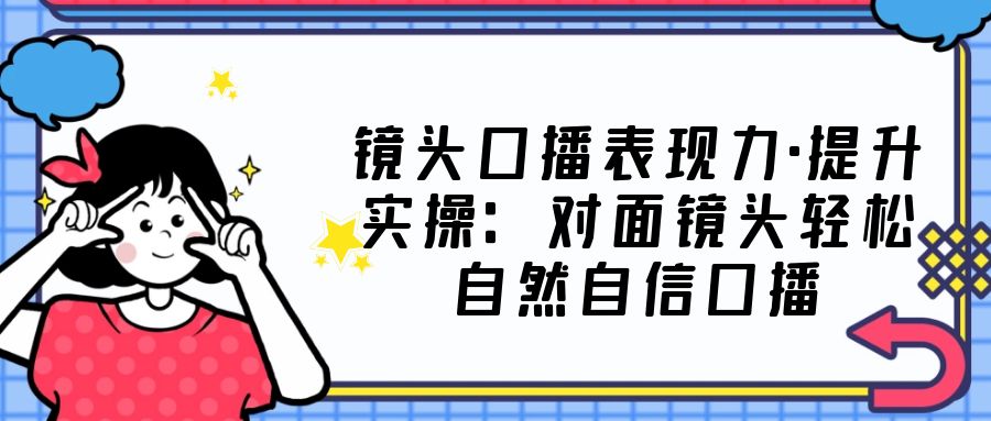 （5047期）镜头口播表现力·提升实操：对面镜头轻松自然自信口播（23节课）-启航188资源站