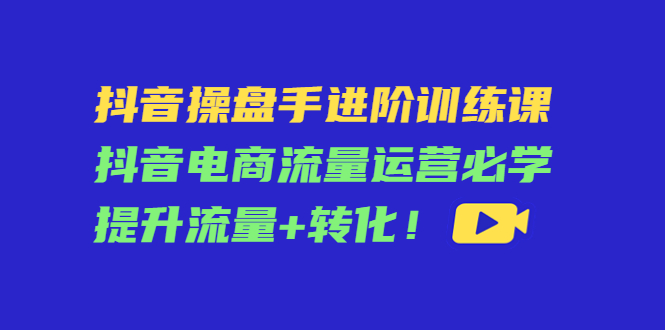 （4327期）抖音操盘手进阶训练课：抖音电商流量运营必学，提升流量+转化！-启航188资源站