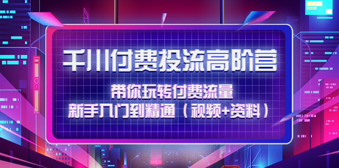 （4466期）千川付费投流高阶训练营：带你玩转付费流量，新手入门到精通（视频+资料）-启航188资源站