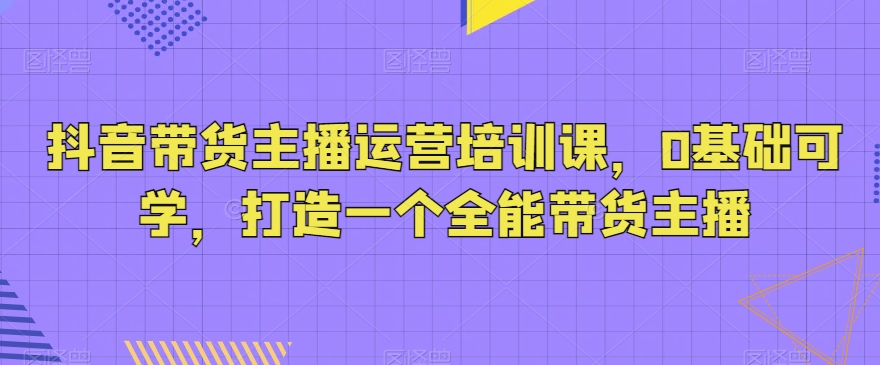 抖音带货主播运营培训课，0基础可学，打造一个全能带货主播-启航188资源站