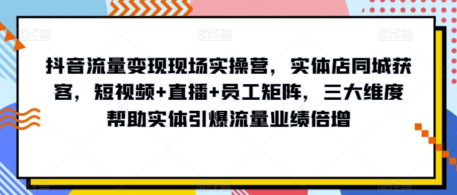 抖音流量变现现场实操营，实体店同城获客，短视频+直播+员工矩阵，三大维度帮助实体引爆流量业绩倍增-启航188资源站