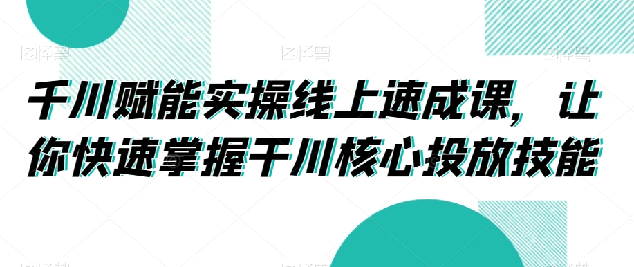 千川赋能实操线上速成课，让你快速掌握干川核心投放技能-启航188资源站