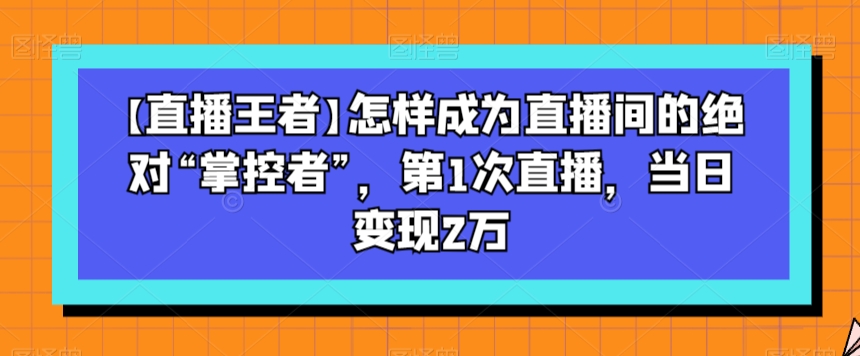 【直播王者】怎样成为直播间的绝对“掌控者”，第1次直播，当日变现2万-启航188资源站