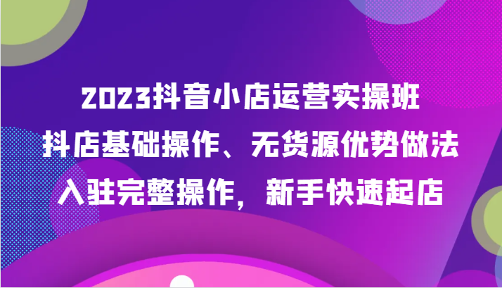 2023抖音小店运营实操班，抖店基础操作、无货源优势做法，入驻完整操作，新手快速起店-启航188资源站