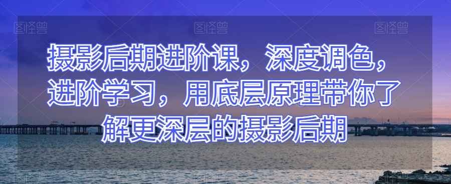 摄影后期进阶课，深度调色，进阶学习，用底层原理带你了解更深层的摄影后期-启航188资源站