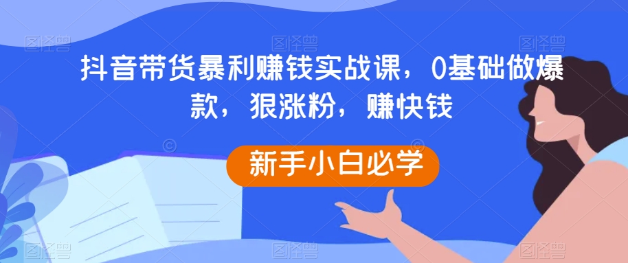 抖音带货暴利赚钱实战课，0基础做爆款，狠涨粉，赚快钱-启航188资源站