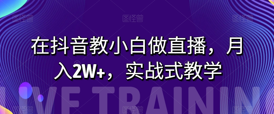 在抖音教小白做直播，月入2W+，实战式教学【揭秘】-启航188资源站