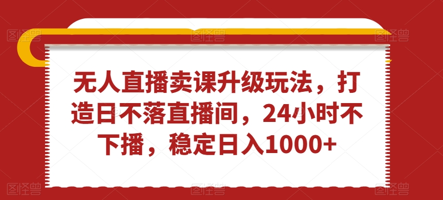 无人直播卖课升级玩法，打造日不落直播间，24小时不下播，稳定日入1000+-启航188资源站