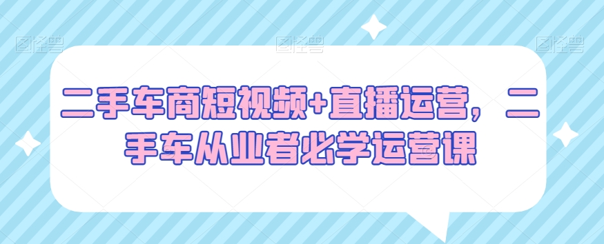 二手车商短视频+直播运营，二手车从业者必学运营课-启航188资源站