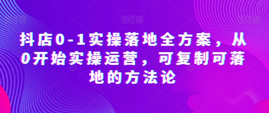 抖店0-1实操落地全方案，从0开始实操运营，可复制可落地的方法论-启航188资源站