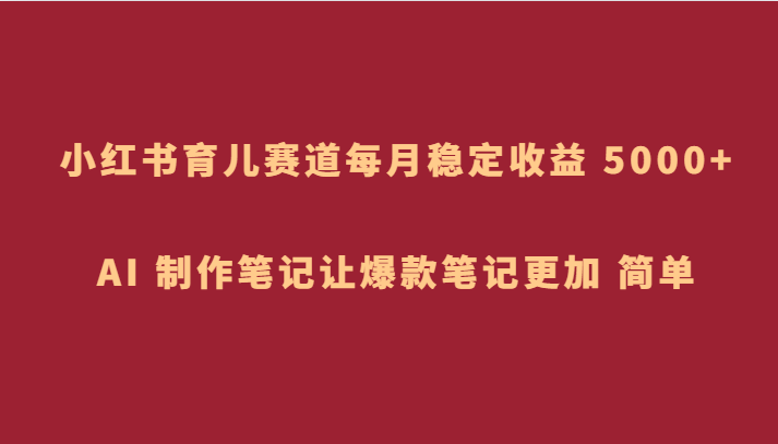 小红书育儿赛道，每月稳定收益 5000+，AI 制作笔记让爆款笔记更加 简单-启航188资源站