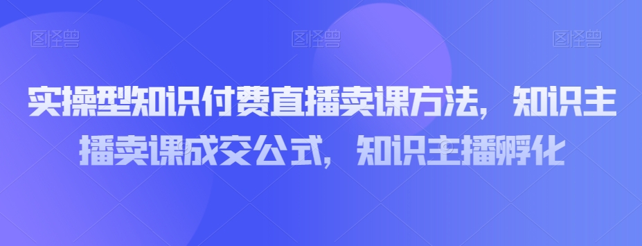 实操型知识付费直播卖课方法，知识主播卖课成交公式，知识主播孵化-启航188资源站