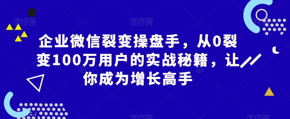 企业微信裂变操盘手，从0裂变100万用户的实战秘籍，让你成为增长高手-启航188资源站