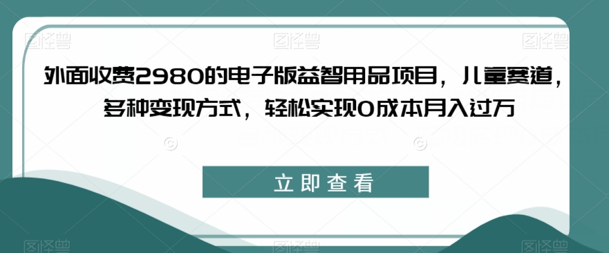 外面收费2980的电子版益智用品项目，儿童赛道，多种变现方式，轻松实现0成本月入过万【揭秘】-启航188资源站