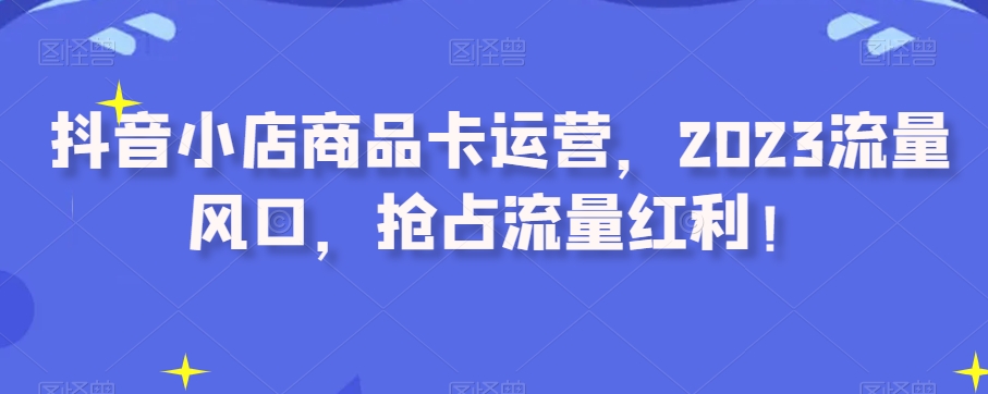 抖音小店商品卡运营，2023流量风口，抢占流量红利！-启航188资源站