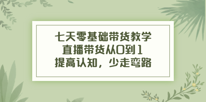 七天零基础带货教学，直播带货从0到1，提高认知，少走弯路-启航188资源站