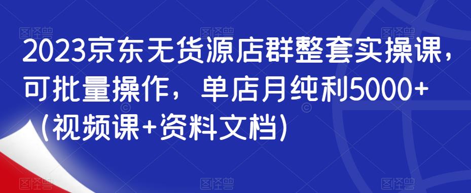 2023京东无货源店群整套实操课，可批量操作，单店月纯利5000+（视频课+资料文档）-启航188资源站