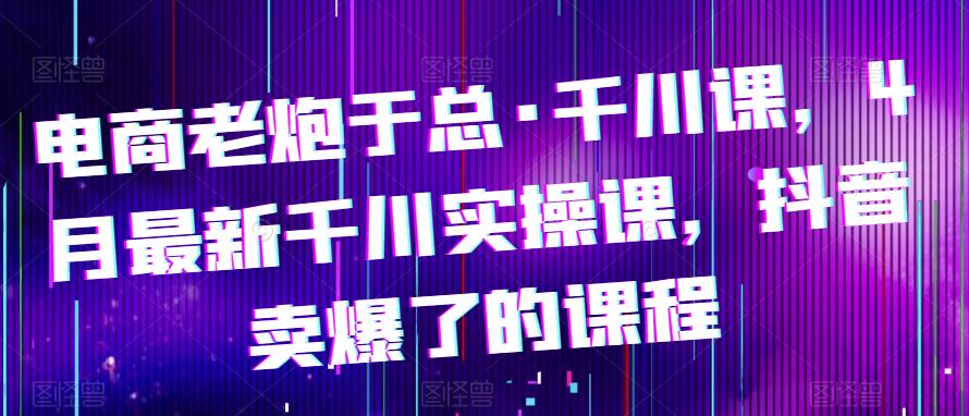 电商老炮于总·千川课，最新千川实操课，抖音卖爆了的课程-启航188资源站