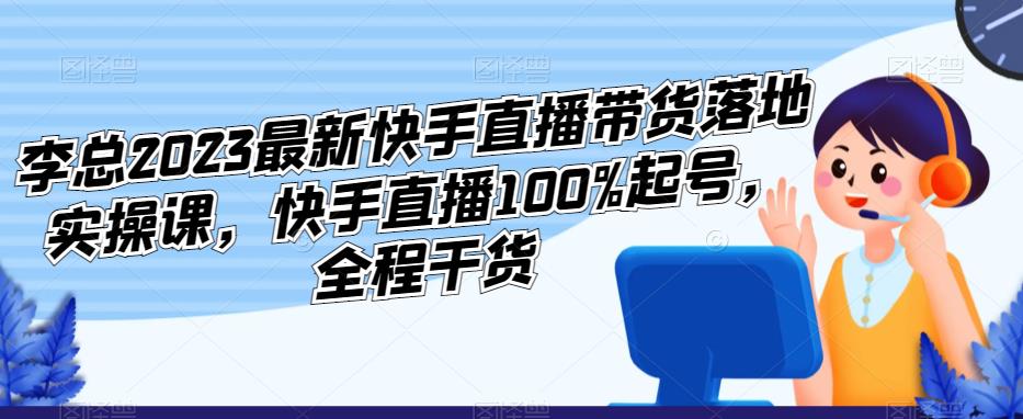 李总2023最新快手直播带货落地实操课，快手直播100%起号，全程干货-启航188资源站