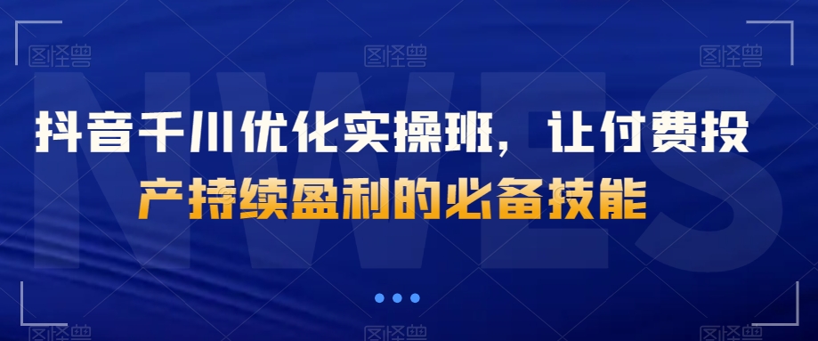 抖音千川优化实操班，让付费投产持续盈利的必备技能-启航188资源站