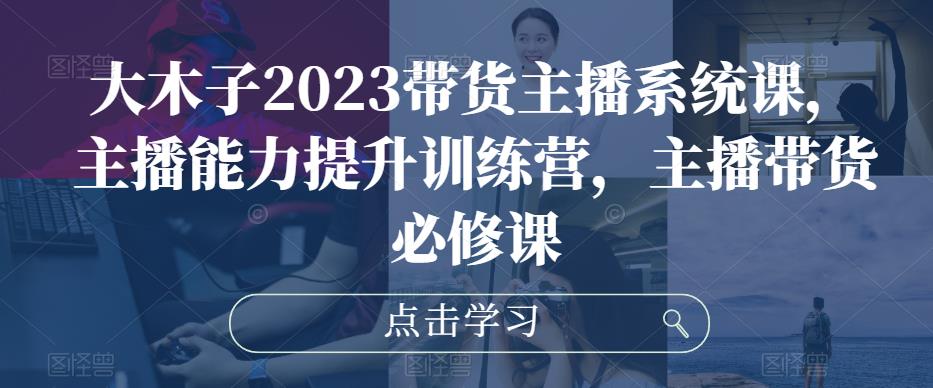 大木子2023带货主播系统课，主播能力提升训练营，主播带货必修课-启航188资源站