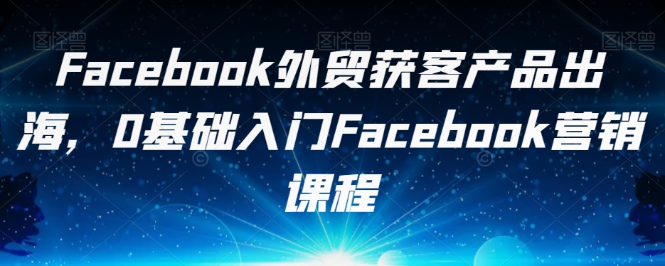 Facebook外贸获客产品出海，0基础入门Facebook营销课程-启航188资源站