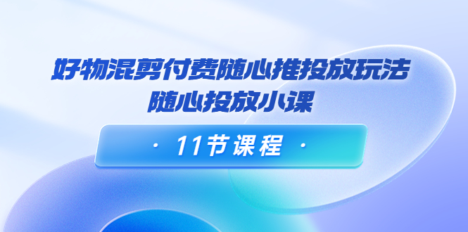 好物混剪付费随心推投放玩法，随心投放小课（11节课程）-启航188资源站