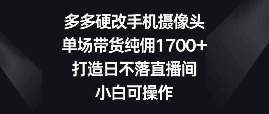 （9162期）多多硬改手机摄像头，单场带货纯佣1700+，打造日不落直播间，小白可操作-启航188资源站