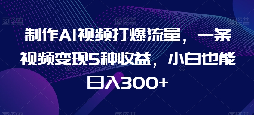 制作AI视频打爆流量，一条视频变现5种收益，小白也能日入300+【揭秘】-启航188资源站