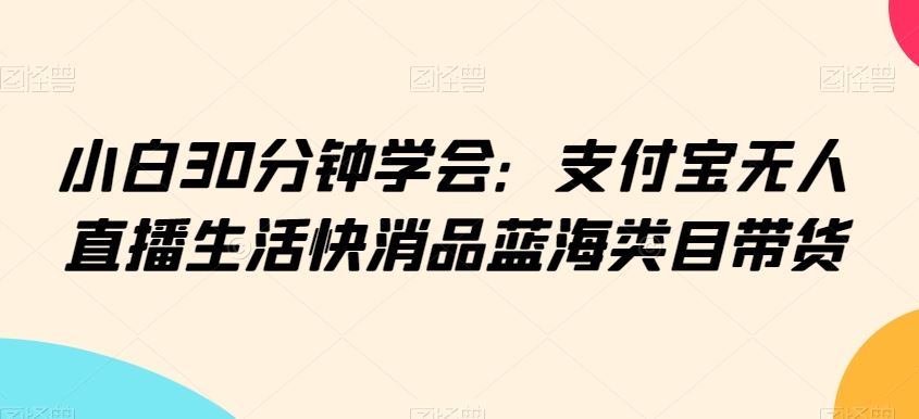 小白30分钟学会：支付宝无人直播生活快消品蓝海类目带货【揭秘】-启航188资源站