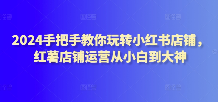 2024手把手教你玩转小红书店铺，红薯店铺运营从小白到大神-启航188资源站