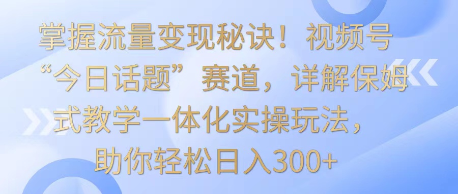 掌握流量变现秘诀！视频号“今日话题”赛道，详解保姆式教学一体化实操玩法，日入300+-启航188资源站