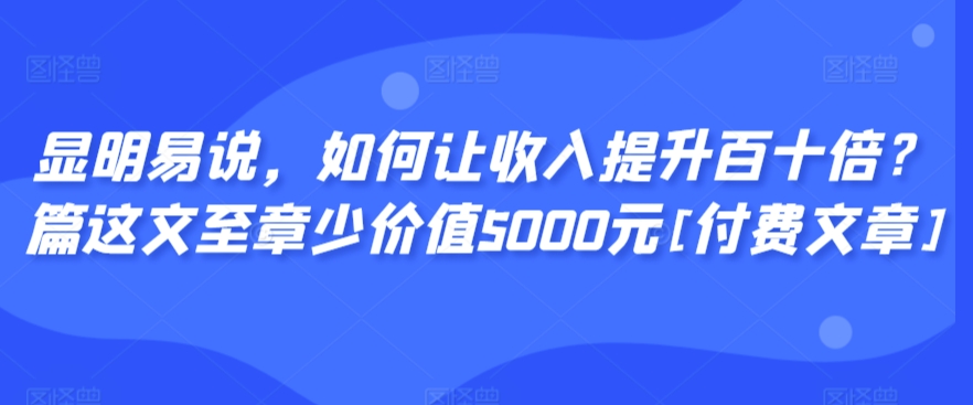 显明易说，如何让收入提升百十倍？‮篇这‬文‮至章‬少价值5000元[付费文章]-启航188资源站