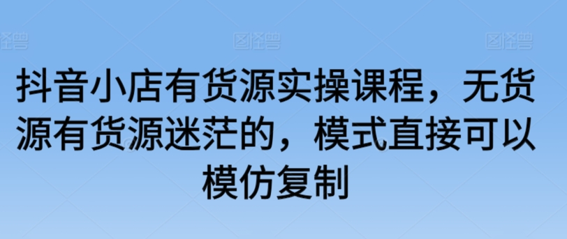 抖音小店有货源实操课程，无货源有货源迷茫的，模式直接可以模仿复制-启航188资源站