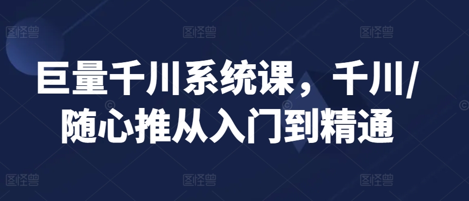 巨量千川系统课，千川/随心推从入门到精通-启航188资源站