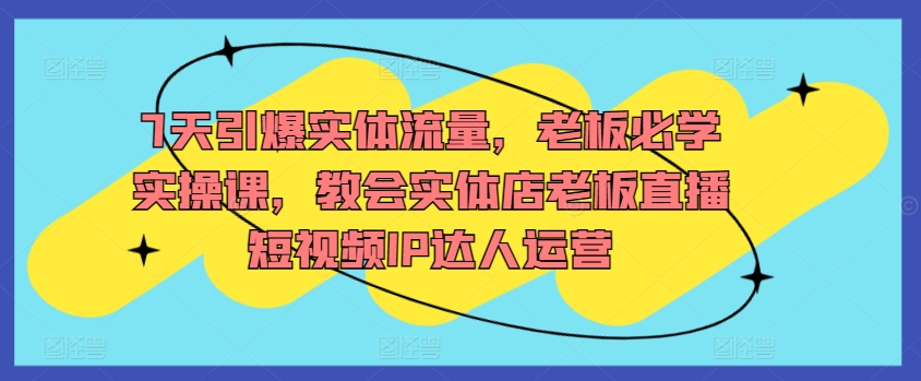 7天引爆实体流量，老板必学实操课，教会实体店老板直播短视频IP达人运营-启航188资源站