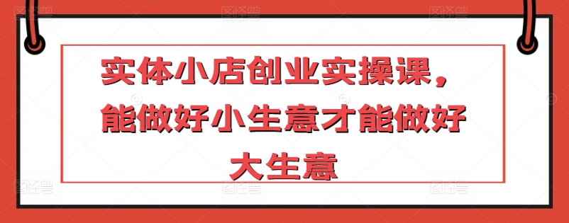 实体小店创业实操课，能做好小生意才能做好大生意-启航188资源站