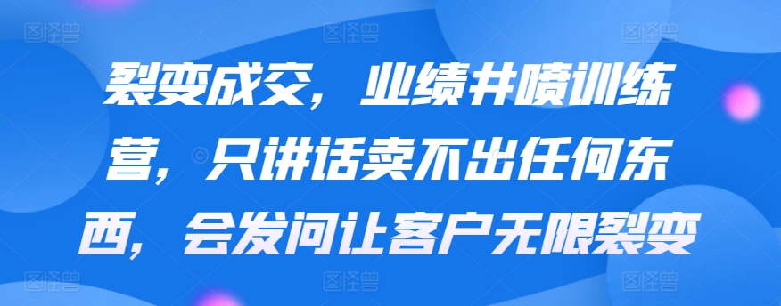 裂变成交，业绩井喷训练营，只讲话卖不出任何东西，会发问让客户无限裂变-启航188资源站