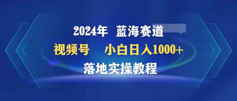 （9515期）2024年蓝海赛道 视频号  小白日入1000+ 落地实操教程-启航188资源站