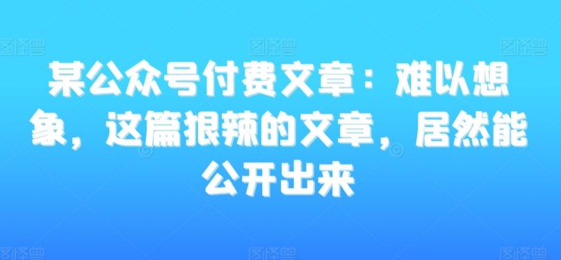 某公众号付费文章：难以想象，这篇狠辣的文章，居然能公开出来-启航188资源站